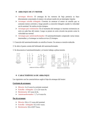  ARRANQUE DE UN MOTOR
 Arranque directo: El arranque de los motores de baja potencia se hace
directamente conectando el estator a la red por medio de un interruptor tripolar.
 Arranque estrella triángulo: Consiste en arrancar el motor en estrella que se
consume menos corriente y luego pasarlo a conexión triángulo cuando la velocidad
sea la nominal. Se realiza en dos tiempos.
 Arranque por resistencias: En el momento del arranque se insertan resistencias en
serie en cada fase del estator. Luego se ponen en corto circuito tan pronto como la
velocidad sea normal.
 Arranque por autotransformador: El autotransformador comprende varias tomas
intermedias y el arranque se realiza en tres (3) tiempos.
1. Conexión del autotransformador en estrella al motor. Se arranca a tensión reducida.
2. Se abre el punto común del bobinado del autotransformador.
3. Se desconecta el autotransformador y el motor trabaja a plena tensión.
 CARACTERÍSTICAS DE ARRANQUE
Las siguientes son las características según el tipo de arranque del motor:
Corriente de arranque:
 Directo: 4 a 8 veces la corriente nominal.
 Estrella - triángulo: 1,3 a 2,6 veces In.
 Resistencia: 4,5 veces la In.
 Autotransformador: 1,7 a 4 veces In.
Par de arranque
 Directo: 0,6 a 1,5 veces del nominal.
 Estrella - triángulo: 0,2 a 0,5 veces.
 Resistencia: 0,6 a 0,85 Veces.
 