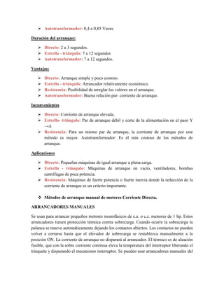  Autotransformador: 0,4 a 0,85 Veces.
Duración del arranque:
 Directo: 2 a 3 segundos.
 Estrella - triángulo: 7 a 12 segundos
 Autotransformador: 7 a 12 segundos.
Ventajas:
 Directo: Arranque simple y poco costoso.
 Estrella - triángulo: Arrancador relativamente económico.
 Resistencia: Posibilidad de arreglar los valores en el arranque.
 Autotransformador: Buena relación par- corriente de arranque.
Inconvenientes
 Directo: Corriente de arranque elevada.
 Estrella- triángulo: Par de arranque débil y corte de la alimentación en el paso Y
→∆
 Resistencia: Para un mismo par de arranque, la corriente de arranque por este
método es mayor. Autotransformador: Es el más costoso de los métodos de
arranque.
Aplicaciones
 Directo: Pequeñas máquinas de igual arranque a plena carga.
 Estrella - triángulo: Máquinas de arranque en vacío, ventiladores, bombas
centrífugas de poca potencia.
 Resistencia: Máquinas de fuerte potencia o fuerte inercia donde la reducción de la
corriente de arranque es un criterio importante.
 Métodos de arranque manual de motores Corriente Directa.
ARRANCADORES MANUALES
Se usan para arrancar pequeños motores monofásicos de c.a. o c.c. menores de 1 hp. Estos
arrancadores tienen protección térmica contra sobrecarga. Cuando ocurre la sobrecarga la
palanca se mueve automáticamente dejando los contactos abiertos. Los contactos no pueden
volver a cerrarse hasta que el elevador de sobrecarga se restablezca manualmente a la
posición ON. La corriente de arranque no disparará al arrancador. El térmico es de aleación
fusible, que con la sobre corriente continua eleva la temperatura del interruptor liberando el
trinquete y disparando el mecanismo interruptor. Se pueden usar arrancadores manuales del
 