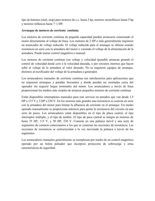 tipo de botones (start, stop) para motores de c.c. hasta 2 hp, motores monofásicos hasta 5 hp
y motores trifásicos hasta 7 ½ HP.
Arranque de motores de corriente continúa
Los motores de corriente continua de pequeña capacidad pueden arrancarse conectando el
motor directamente al voltaje de línea. Los motores de 2 HP o más generalmente requieren
un arrancador de voltaje reducido. El voltaje reducido para el arranque se obtiene usando
resistencia en serie con la armadura del motor o variando el voltaje de la alimentación de la
armadura. Puede usarse control magnético o manual.
Los motores de corriente continua con voltaje y velocidad ajustable arrancan girando el
control de velocidad desde cero a la velocidad deseada, o por circuitos internos que hacen
subir el voltaje de la armadura al valor deseado. No se requieren equipos de arranque,
distintos al rectificador del voltaje de la armadura o generador.
Los arrancadores manuales de corriente continua son satisfactorios para aplicaciones que
no requieren arranques y paradas frecuentes y donde puedan ser montados cerca del
operador sin requerir largos terminales del motor. Los arrancadores a través de línea
proporcionan los medios más simples de arrancar pequeños motores de corriente continua.
Están disponibles interruptores manuales para este servicio en tamaños que van desde 1,5
HP a 115 V y 2 HP a 230 V. En los motores más grandes una resistencia se conecta en serie
con la armadura del motor para limitar la afluencia de corriente en el arranque. Un medio
operado manualmente se proporciona entonces para quitar la resistencia del circuito en una
serie de pasos. Los arrancadores están disponibles en el tipo de placa central, el tipo
interruptor múltiple, y el tipo de tambor. El tipo de paca central se integra en motores de
hasta 35 HP, 115 V, y 50 HP, 230 V. Consiste en una palanca móvil y una serie de
segmentos de contacto estacionarios a los que se conectan las secciones de resistencia. Las
secciones de resistencia se cortocircuitan a la vez moviendo la palanca a través de los
segmentos.
Los arrancadores manuales generalmente se reemplazan por medio de un control magnético
operado por un botón pulsador que incorpora protección de sobrecarga y otras
características de seguridad.
 