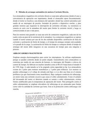  Métodos de arranque automático de motores Corriente Directa.
Los arrancadores magnéticos de corriente directa se usan para aplicaciones donde el caso y
conveniencia de operación son importantes; donde el arrancador opera frecuentemente;
donde el motor se localiza a una distancia del operador; donde hay control automático por
medio de un interruptor de presión, limitador de presión o dispositivo similar; y para
grandes motores que requieren la interrupción de corrientes elevadas. La resistencia se
conecta en serie con la armadura del motor para limitar la corriente inicial y luego es
cortocircuitada en uno o más pasos.
Para los motores más grandes se usan una serie de contactores magnéticos, cada uno de los
cuales corta un paso de la resistencia de la armadura. Los contactores magnéticos se operan
cuando el motor arranca por uno de los dos métodos disponibles: aceleración de línea de
corriente y aceleración de límite de tiempo; y el tiempo de arranque siempre está acoplado
a lo pesado de la carga. La aceleración de límite de tiempo es ventajosa donde el tiempo de
arranque del motor debe integrarse en una secuencia de tiempo para una máquina o
proceso.
ARRANCADORES MAGNETICOS
Emplean energía electromagnética para cerrar los interruptores. Se utilizan ampliamente
porque se pueden controlar desde un punto alejado. Generalmente estos arrancadores se
controlan por medio de una estación de botones, in interruptor del flotador o relevos de
control de tiempo. Se fabrican en muchos tamaños como el 00 (10 Amp) hasta el tamaño 8
de 1350 Amp. A cada tamaño se le ha asignado cierta capacidad en hp. Los arrancadores
existen de 2 polos para motores monofásicos y 3 polos para trifásicos. Los motores se
pueden sobrecargar si el voltaje de entrada está bajo o si se abre una línea en el sistema
polifásico (ya que funcionaría como monofásico). Bajo cualquier condición de sobrecarga,
un motor toma una corriente excesiva que causa el sobre calentamiento. Como el aislante
del devanando del motor se deteriora cuando se somete a sobre calentamiento, existen
límites establecidos para la temperatura de operación del motor. Para protegerlo contra el
sobre calentamiento se emplean relevadores de sobrecarga en un arrancador para limitar
cierto valor la cantidad de corriente que toma. Esta es la protección contra sobrecarga o de
marcha.
 