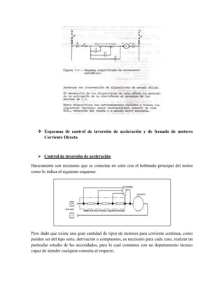 Esquemas de control de inversión de aceleración y de frenado de motores
Corriente Directa
 Control de inversión de aceleración
Básicamente son resistores que se conectan en serie con el bobinado principal del motor
como lo indica el siguiente esquema:
Pero dado que existe una gran cantidad de tipos de motores para corriente continua, como
pueden ser del tipo serie, derivación o compuestos, es necesario para cada caso, realizar un
particular estudio de las necesidades, para lo cual contamos con un departamento técnico
capaz de atender cualquier consulta al respecto.
 