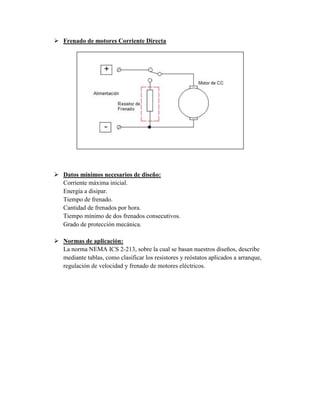  Frenado de motores Corriente Directa
 Datos mínimos necesarios de diseño:
Corriente máxima inicial.
Energía a disipar.
Tiempo de frenado.
Cantidad de frenados por hora.
Tiempo mínimo de dos frenados consecutivos.
Grado de protección mecánica.
 Normas de aplicación:
La norma NEMA ICS 2-213, sobre la cual se basan nuestros diseños, describe
mediante tablas, como clasificar los resistores y reóstatos aplicados a arranque,
regulación de velocidad y frenado de motores eléctricos.
 