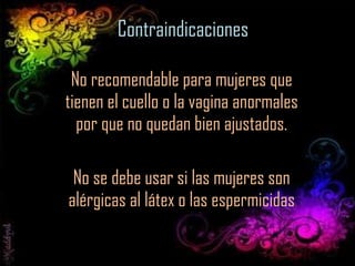 Contraindicaciones No recomendable para mujeres que tienen el cuello o la vagina anormales por que no quedan bien ajustados. No se debe usar si las mujeres son alérgicas al látex o las espermicidas 