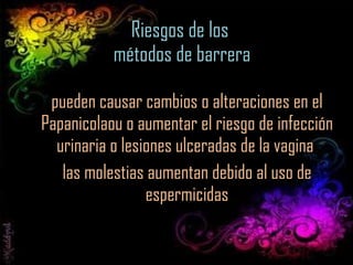 Riesgos de los  métodos de barrera pueden causar cambios o alteraciones en el Papanicolaou o aumentar el riesgo de infección urinaria o lesiones ulceradas de la vagina  las molestias aumentan debido al uso de espermicidas 