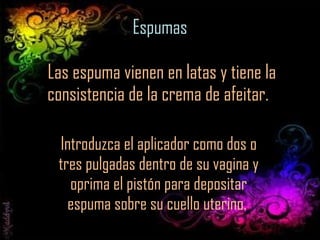 Espumas  Las espuma vienen en latas y tiene la consistencia de la crema de afeitar.  Introduzca el aplicador como dos o tres pulgadas dentro de su vagina y oprima el pistón para depositar espuma sobre su cuello uterino.  