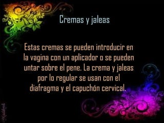 Cremas y jaleas Estas cremas se pueden introducir en la vagina con un aplicador o se pueden untar sobre el pene. La crema y jaleas por lo regular se usan con el diafragma y el capuchón cervical.  