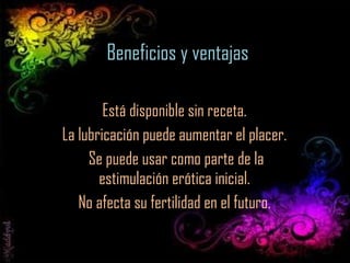 Beneficios y ventajas Está disponible sin receta.  La lubricación puede aumentar el placer.  Se puede usar como parte de la estimulación erótica inicial.  No afecta su fertilidad en el futuro.  