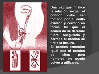 Una vez que finalice
la relación sexual, el
condón debe ser
tomado por el anillo
externo y cerrado en
forma tal que el
semen no se derrame
fuera. Asegurado y
cerrado el condón se
tira a la basura.
El condón femenino
igual que el condón
de       látex     para
hombres, no puede
volver a utilizarse.
 