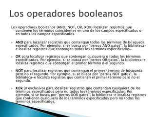 Los operadores booleanos (AND, NOT, OR, XOR) localizan registros que
  contienen los términos coincidentes en uno de los campos especificados o
  en todos los campos especificados.

   AND para localizar registros que contengan todos los términos de búsqueda
    especificados. Por ejemplo, si se busca por "perros AND gatos", la biblioteca-
    e localiza registros que contengan todos los términos especificados.

   OR para localizar registros que contengan cualquiera o todos los términos
    especificados. Por ejemplo, si se busca por "perros OR gatos", la biblioteca-e
    localiza registros que contengan el primer término o el segundo.

   NOT para localizar registros que contengan el primer término de búsqueda
    pero no el segundo. Por ejemplo, si se busca por "perros NOT gatos", la
    biblioteca-e localiza registros que contienen el primer término pero no el
    segundo.

   XOR (o exclusivo) para localizar registros que contengan cualquiera de los
    términos especificados pero no todos los términos especificados. Por
    ejemplo, si se busca por "perros XOR gatos", la biblioteca-e localiza registros
    que contienen cualquiera de los términos especificados pero no todos los
    términos especificados.
 