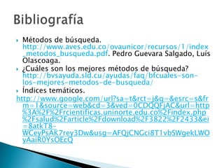  Métodos de búsqueda.
  http://www.aves.edu.co/ovaunicor/recursos/1/index
  _metodos_busqueda.pdf. Pedro Guevara Salgado, Luís
  Olascoaga.
 ¿Cuáles son los mejores métodos de búsqueda?
  http://bvsayuda.sld.cu/ayudas/faq/bfcuales-son-
  los-mejores-metodos-de-busqueda/
 Índices temáticos.
http://www.google.com/url?sa=t&rct=j&q=&esrc=s&fr
  m=1&source=web&cd=3&ved=0CDQQFjAC&url=http
  %3A%2F%2Frcientificas.uninorte.edu.co%2Findex.php
  %2Fsalud%2Farticle%2Fdownload%2F3822%2F2433&ei
  =8atkT8-
  WCeyPsAK7rey3Dw&usg=AFQjCNGci8T1vbSWgekLWO
  yAaiR0YsOEcQ
 
