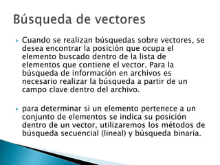   Cuando se realizan búsquedas sobre vectores, se
    desea encontrar la posición que ocupa el
    elemento buscado dentro de la lista de
    elementos que contiene el vector. Para la
    búsqueda de información en archivos es
    necesario realizar la búsqueda a partir de un
    campo clave dentro del archivo.

   para determinar si un elemento pertenece a un
    conjunto de elementos se indica su posición
    dentro de un vector, utilizaremos los métodos de
    búsqueda secuencial (lineal) y búsqueda binaria.
 