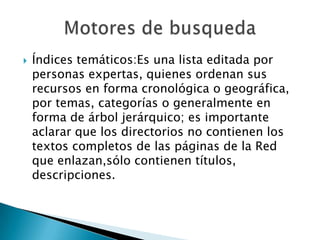    Índices temáticos:Es una lista editada por
    personas expertas, quienes ordenan sus
    recursos en forma cronológica o geográfica,
    por temas, categorías o generalmente en
    forma de árbol jerárquico; es importante
    aclarar que los directorios no contienen los
    textos completos de las páginas de la Red
    que enlazan,sólo contienen títulos,
    descripciones.
 