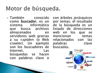    También       conocido   con árboles jerárquicos
    como buscador, es un     por temas; el resultado
    sistema    informático   de la búsqueda es un
    que busca archivos       listado de direcciones
    almacenados         en   web en los que se
    servidores web gracias   mencionan        temas
    a su «spider» (o Web     relacionados con las
    crawler). Un ejemplo     palabras          clave
    son los buscadores de    buscadas.
    Internet.          Las
    búsquedas se hacen
    con palabras clave o
 