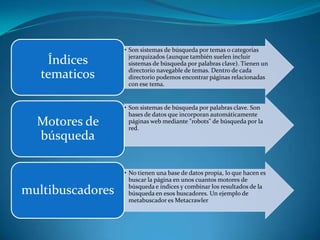 • Son sistemas de búsqueda por temas o categorías
                    jerarquizados (aunque también suelen incluir
    Índices         sistemas de búsqueda por palabras clave). Tienen un
                    directorio navegable de temas. Dentro de cada
   tematicos        directorio podemos encontrar páginas relacionadas
                    con ese tema.


                  • Son sistemas de búsqueda por palabras clave. Son
                    bases de datos que incorporan automáticamente
  Motores de        páginas web mediante "robots" de búsqueda por la
                    red.
  búsqueda

                  • No tienen una base de datos propia, lo que hacen es
                    buscar la página en unos cuantos motores de
                    búsqueda e índices y combinar los resultados de la
multibuscadores     búsqueda en esos buscadores. Un ejemplo de
                    metabuscador es Metacrawler
 