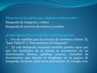 Otros servicios de los que dispone un buscador:
Búsqueda de imágenes y videos
Búsqueda de archivos de música y sonidos

¿Cómo ajustar los resultados de la búsqueda?
1. Uso de comillas para la entrada de nombres o frases. Ej.
“Juan Pablo II” o “herramientas de búsqueda”
2. En una búsqueda avanzada también puedes optar por
que los resultados de la misma se encuentren en un
determinado idioma, palabras exactas, cantidad de
documentos que interas se desglosen en la página de
búsqueda, formato, entre otras alternativas. Ej. Google.com
 