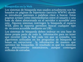 Búsquedas en la Web
Los sistemas de búsqueda mas usados actualmente son los
basados en páginas de hipertexto (servicio WWW) donde
se introducen patrones o palabras clave a buscar. Estas
páginas actúan como intermediarias entre el usuario y una
base de datos almacenada en el servidor o accesible para
este. Algunos sistemas restringen la búsqueda al espacio
WEB, pero la mayoría permiten buscar cualquier tipo
de recursos accesible mediante un URL.
Los sistemas de búsqueda deben indexar en una base de
datos propia parte de toda la información para no tener
que recorrer toda la Red cada vez que se consulta. Los
algoritmos utilizados en los programas de búsqueda se
basan en estructurar la información de manera que
optimice las búsquedas. El resultado es que los sistemas
son prácticamente instantáneos, aunque contengan
millones de entradas.
 