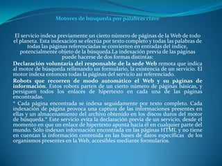 Motores de búsqueda por palabras clave


 El servicio indexa previamente un cierto número de páginas de la Web de todo
el planeta. Esta indexación se efectúa por texto completo y todas las palabras de
       todas las páginas referenciadas se convierten en entradas del índice,
   potencialmente objeto de la búsqueda.La indexación previa de las páginas
                      puede hacerse de dos formas distintas:
Declaración voluntaria del responsable de la sede Web remota que indica
al motor de búsqueda rellenando un formulario, la existencia de un servicio. El
motor indexa entonces todas la páginas del servicio así referenciado.
Robots que recorren de modo automático el Web y su páginas de
información. Estos robots parten de un cierto número de páginas básicas, y
persiguen todos los enlaces de hipertexto en cada una de las páginas
encontradas.
* Cada página encontrada se indexa seguidamente por texto completo. Cada
indexación de página provoca una captura de las informaciones presentes en
ellas y un almacenamiento del archivo obtenido en los discos duros del motor
de búsqueda.* Este servicio evita la declaración previa de un servicio, desde el
momento en que un enlace de hipertexto apunta hacia él en cualquier parte del
mundo. Sólo indexan información encontrada en las páginas HTML y no tiene
en cuentan la información contenida en las bases de datos específicas de los
organismos presentes en la Web, accesibles mediante formularios.
 