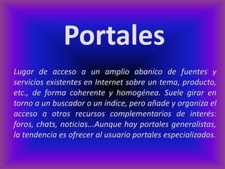 Portales
Lugar de acceso a un amplio abanico de fuentes y
servicios existentes en Internet sobre un tema, producto,
etc., de forma coherente y homogénea. Suele girar en
torno a un buscador o un índice, pero añade y organiza el
acceso a otros recursos complementarios de interés:
foros, chats, noticias...Aunque hay portales generalistas,
la tendencia es ofrecer al usuario portales especializados.
 