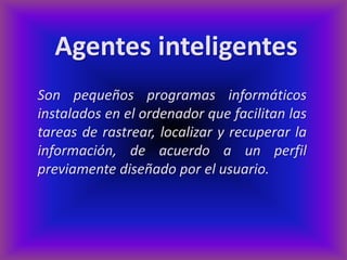 Agentes inteligentes
Son pequeños programas informáticos
instalados en el ordenador que facilitan las
tareas de rastrear, localizar y recuperar la
información, de acuerdo a un perfil
previamente diseñado por el usuario.
 