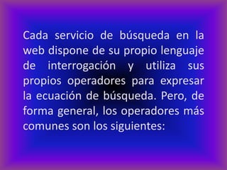 Cada servicio de búsqueda en la
web dispone de su propio lenguaje
de interrogación y utiliza sus
propios operadores para expresar
la ecuación de búsqueda. Pero, de
forma general, los operadores más
comunes son los siguientes:
 