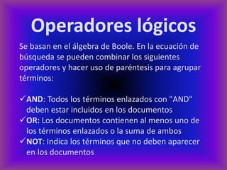 Operadores lógicos
Se basan en el álgebra de Boole. En la ecuación de
búsqueda se pueden combinar los siguientes
operadores y hacer uso de paréntesis para agrupar
términos:

AND: Todos los términos enlazados con "AND"
 deben estar incluidos en los documentos
OR: Los documentos contienen al menos uno de
 los términos enlazados o la suma de ambos
NOT: Indica los términos que no deben aparecer
 en los documentos
 