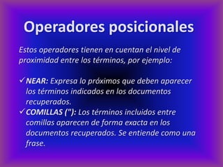 Operadores posicionales
Estos operadores tienen en cuentan el nivel de
proximidad entre los términos, por ejemplo:

NEAR: Expresa lo próximos que deben aparecer
 los términos indicados en los documentos
 recuperados.
COMILLAS ("): Los términos incluidos entre
 comillas aparecen de forma exacta en los
 documentos recuperados. Se entiende como una
 frase.
 