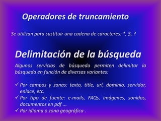 Operadores de truncamiento
Se utilizan para sustituir una cadena de caracteres: *, $, ?



 Delimitación de la búsqueda
 Algunos servicios de búsqueda permiten delimitar la
 búsqueda en función de diversas variantes:

  Por campos y zonas: texto, title, url, dominio, servidor,
   enlace, etc.
  Por tipo de fuente: e-mails, FAQs, imágenes, sonidos,
   documentos en pdf ...
  Por idioma o zona geográfica .
 