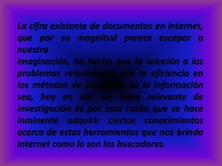 La cifra existente de documentos en Internet,
que por su magnitud parece escapar a
nuestra
imaginación, ha hecho que la solución a los
problemas relacionados con la eficiencia en
los métodos de búsqueda de la información
sea, hoy en día, un tema relevante de
investigación es por esta razón que se hace
inminente adquirir ciertos conocimientos
acerca de estas herramientas que nos brinda
Internet como lo son los buscadores.
 