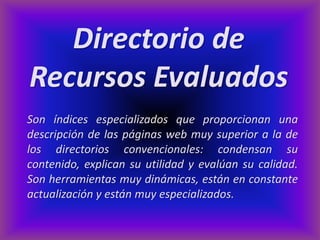 Directorio de
Recursos Evaluados
Son índices especializados que proporcionan una
descripción de las páginas web muy superior a la de
los directorios convencionales: condensan su
contenido, explican su utilidad y evalúan su calidad.
Son herramientas muy dinámicas, están en constante
actualización y están muy especializados.
 