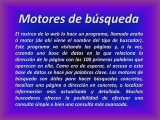 Motores de búsqueda
El rastreo de la web lo hace un programa, llamado araña
ó motor (de ahí viene el nombre del tipo de buscador).
Este programa va visitando las páginas y, a la vez,
creando una base de datos en la que relaciona la
dirección de la página con las 100 primeras palabras que
aparecen en ella. Como era de esperar, el acceso a esta
base de datos se hace por palabras clave. Los motores de
búsqueda son útiles para hacer búsquedas concretas,
localizar una página o dirección en concreto, o localizar
información más actualizada y detallada. Muchos
buscadores ofrecen la posibilidad de efectuar una
consulta simple o bien una consulta más avanzada.
 