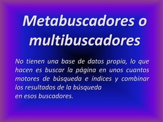 Metabuscadores o
  multibuscadores
No tienen una base de datos propia, lo que
hacen es buscar la página en unos cuantos
motores de búsqueda e índices y combinar
los resultados de la búsqueda
en esos buscadores.
 