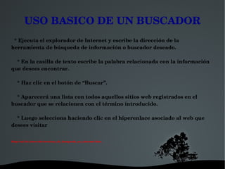 USO BASICO DE UN BUSCADOR
  * Ejecuta el explorador de Internet y escribe la dirección de la 
herramienta de búsqueda de información o buscador deseado.

    * En la casilla de texto escribe la palabra relacionada con la información 
que desees encontrar.

    * Haz clic en el botón de “Buscar”.

    * Aparecerá una lista con todos aquellos sitios web registrados en el 
buscador que se relacionen con el término introducido.

    * Luego selecciona haciendo clic en el hiperenlace asociado al web que 
desees visitar


http://cai.bc.inter.edu/tecnicas_de_busqueda_en_internet.htm.




                                                      
 