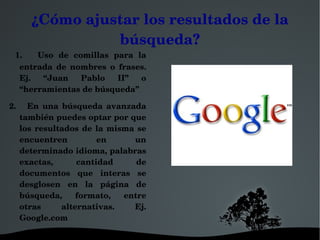 ¿Cómo ajustar los resultados de la 
                búsqueda?
  1.      Uso  de  comillas  para  la 
  entrada  de  nombres  o  frases. 
  Ej.  “Juan  Pablo  II”  o 
  “herramientas de búsqueda”

2.      En  una  búsqueda  avanzada 
    también puedes optar por que 
    los  resultados  de  la  misma  se 
    encuentren           en       un 
    determinado idioma, palabras 
    exactas,        cantidad       de 
    documentos  que  interas  se 
    desglosen  en  la  página  de 
    búsqueda,  formato,  entre 
    otras       alternativas.     Ej. 
    Google.com

                                  
 