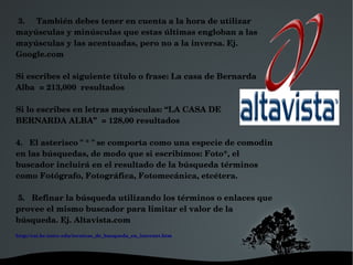  3.     También debes tener en cuenta a la hora de utilizar 
mayúsculas y minúsculas que estas últimas engloban a las 
mayúsculas y las acentuadas, pero no a la inversa. Ej. 
Google.com  

Si escribes el siguiente título o frase: La casa de Bernarda 
Alba  = 213,000  resultados

Si lo escribes en letras mayúsculas: “LA CASA DE 
BERNARDA ALBA”  = 128,00 resultados

4.   El asterisco " * " se comporta como una especie de comodin 
en las búsquedas, de modo que si escribimos: Foto*, el 
buscador incluirá en el resultado de la búsqueda términos 
como Fotógrafo, Fotográfica, Fotomecánica, etcétera. 

 5.   Refinar la búsqueda utilizando los términos o enlaces que 
provee el mismo buscador para limitar el valor de la 
búsqueda. Ej. Altavista.com
http://cai.bc.inter.edu/tecnicas_de_busqueda_en_internet.htm




                                                 
 