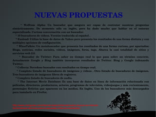 NUEVAS PROPUESTAS
        *  Wolfram  Alpha:  Un  buscador  que  asegura  ser  capaz  de  contestar  nuestras  preguntas 
sintácticamente.  De  momento  sólo  en  inglés,  pero  ha  dado  mucho  que  hablar  en  el  entorno 
especializado. Curiosa conversación con un buscador.
    * 10 buscadores de vídeos. Versión traducida al español .
    * Exalead: Utiliza la base de datos de Yahoo pero presenta los resultados de una forma distinta y con 
múltiples opciones de configuración.
      *  WhosTalkin:  Un  metabuscador  que presenta los resultados de una forma  curiosa, por apartados: 
Blogs,  noticias,  redes  sociales,  vídeos,  imágenes,  foros,  tags.  Abarca  la  casi  totalidad  de  sitios  y 
servicios web 2.0.
        *  Buscador  de  Twitter:  Para  saber  en  tiempo  real  lo  que  pasa  sobre  un  término  concreto. 
Actualmente  Google  y  Bing  también  incorporan  resultados  de  Twitter.  Bing  y  Google  indexando 
Twitter.
    * Collecta: Novedoso buscador con resultados en tiempo real.
        *  Completo  listado  de  buscadores  de  imágenes  y  videos  .  Otro  listado  de  buscadores  de  imágenes. 
Tres buscadores de imágenes libres de registros.
    * Completo listado de buscadores de audio.
        *  The  Internet  Movie  Database:  Es  una  base  de  datos  en  línea  de  información  relacionada  con 
películas, directores, productores, actores, programas de televisión, videojuegos y más recientemente, 
personajes  ficticios  que  aparecen  en  los  medios.  En  Inglés.  Uno  de  los  buscadores  más  descargados 
para instalarlo en Firefox.




http://www.miniguias.com/internet-basico/internet-basico-buscar-en-internet-
herramientas-tecnicas-para-busquedas-criba-de-resultados/

                                             
 