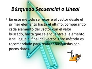 Búsqueda Secuencial o Lineal
• En este método se recorre el vector desde el
  primer elemento hasta el ultimo, comparando
  cada elemento del vector con el valor
  buscado, hasta que se encuentre el elemento
  o se llegue al final del vector. Este método es
  recomendado para realizar búsquedas con
  pocos datos.
 
