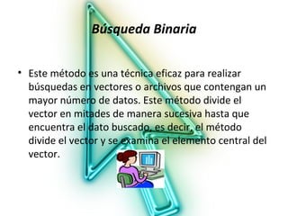 Búsqueda Binaria

• Este método es una técnica eficaz para realizar
  búsquedas en vectores o archivos que contengan un
  mayor número de datos. Este método divide el
  vector en mitades de manera sucesiva hasta que
  encuentra el dato buscado, es decir, el método
  divide el vector y se examina el elemento central del
  vector.
 