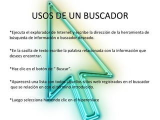 USOS DE UN BUSCADOR
*Ejecuta el explorador de Internet y escribe la dirección de la herramienta de
búsqueda de información o buscador deseado.

*En la casilla de texto escribe la palabra relacionada con la información que
desees encontrar.

*Haz clic en el botón de “ Buscar”.

*Aparecerá una lista con todos aquellos sitios web registrados en el buscador
que se relación en con el término introducido.

*Luego selecciona haciendo clic en el hiperenlace
 