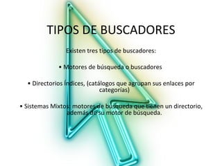 TIPOS DE BUSCADORES
                Existen tres tipos de buscadores:

             • Motores de búsqueda o buscadores

  • Directorios Índices, (catálogos que agrupan sus enlaces por
                              categorías)

• Sistemas Mixtos: motores de búsqueda que tienen un directorio,
                además de su motor de búsqueda.
 