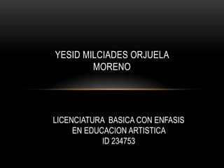 YESID MILCIADES ORJUELA
        MORENO




LICENCIATURA BASICA CON ENFASIS
     EN EDUCACION ARTISTICA
            ID 234753
 