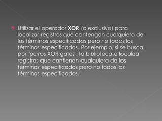   Utilizar el operador XOR (o exclusivo) para
    localizar registros que contengan cualquiera de
    los términos especificados pero no todos los
    términos especificados. Por ejemplo, si se busca
    por "perros XOR gatos", la biblioteca-e localiza
    registros que contienen cualquiera de los
    términos especificados pero no todos los
    términos especificados.
 