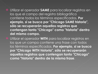    Utilizar el operador SAME para localizar registros en
    los que el campo del registro bibliográfico
    contiene todos los términos especificados. Por
    ejemplo, si se busca por "Chicago SAME historia",
    sólo se recuperarán aquellos registros que
    contengan tanto "Chicago" como "historia" dentro
    del mismo campo.
   Utilizar el operador WITH para localizar registros en
    los que un campo contiene una frase con todos
    los términos especificados. Por ejemplo, si se busca
    por "Chicago WITH historia", sólo se recuperarán
    aquellos registros que contengan tanto "Chicago"
    como "historia" dentro de la misma frase.
 