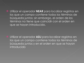    Utilizar el operador NEAR para localizar registros en
    los que un campo contiene todos los términos de
    búsqueda juntos; sin embargo, el orden de los
    términos no tiene que coincidir con el orden en
    que se hayan introducido.



   Utilizar el operador ADJ para localizar registros en
    los que un campo contiene todos los términos de
    búsqueda juntos y en el orden en que se hayan
    introducido
 