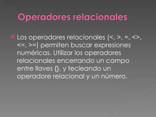    Los operadores relacionales (<, >, =, <>,
    <=, >=) permiten buscar expresiones
    numéricas. Utilizar los operadores
    relacionales encerrando un campo
    entre llaves {}, y tecleando un
    operadore relacional y un número.
 