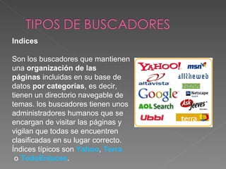 Indices 

Son los buscadores que mantienen 
una organización de las
páginas incluidas en su base de 
datos por categorías, es decir, 
tienen un directorio navegable de 
temas. los buscadores tienen unos 
administradores humanos que se 
encargan de visitar las páginas y 
vigilan que todas se encuentren 
clasificadas en su lugar correcto. 
Índices típicos son Yahoo, Terra
 o TodoEnlaces. 
 