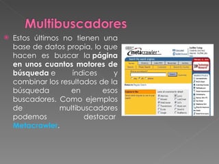    Estos últimos no tienen una
    base de datos propia, lo que
    hacen es buscar la página
    en unos cuantos motores de
    búsqueda e      índices     y
    combinar los resultados de la
    búsqueda        en       esos
    buscadores. Como ejemplos
    de           multibuscadores
    podemos             destacar 
    Metacrawler. 
 