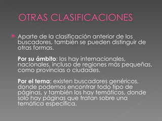    Aparte de la clasificación anterior de los
    buscadores, también se pueden distinguir de
    otras formas. 
    Por su ámbito: los hay internacionales,
    nacionales, incluso de regiones más pequeñas,
    como provincias o ciudades. 
    Por el tema: existen buscadores genéricos,
    donde podemos encontrar todo tipo de
    páginas, y también los hay temáticos, donde
    solo hay páginas que tratan sobre una
    temática específica. 
 