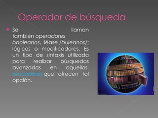    Se                    llaman
    también operadores
    booleanos, léase /buleanos/;
    lógicos o modificadores. Es
    un tipo de sintaxis utilizada
    para    realizar  búsquedas
    avanzadas      en   aquellos 
    buscadores que ofrecen tal
    opción.
 