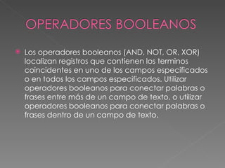    Los operadores booleanos (AND, NOT, OR, XOR)
    localizan registros que contienen los terminos
    coincidentes en uno de los campos especificados
    o en todos los campos especificados. Utilizar
    operadores booleanos para conectar palabras o
    frases entre más de un campo de texto, o utilizar
    operadores booleanos para conectar palabras o
    frases dentro de un campo de texto.
 