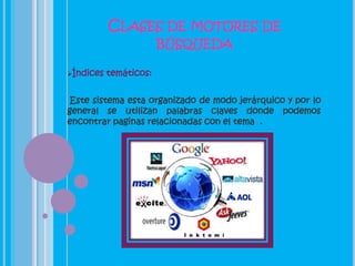 CLASES DE MOTORES DE
                        BÚSQUEDA

Índices   temáticos:


 Este sistema esta organizado de modo jerárquico y por lo
general se utilizan palabras claves donde podemos
encontrar paginas relacionadas con el tema .
 